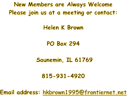 New Members are Always Welcome
Please join us at a meeting or contact:

Helen K Brown

PO Box 294

 Saunemin, IL 61769

815-931-4920

Email address: hkbrown1995@frontiernet.net